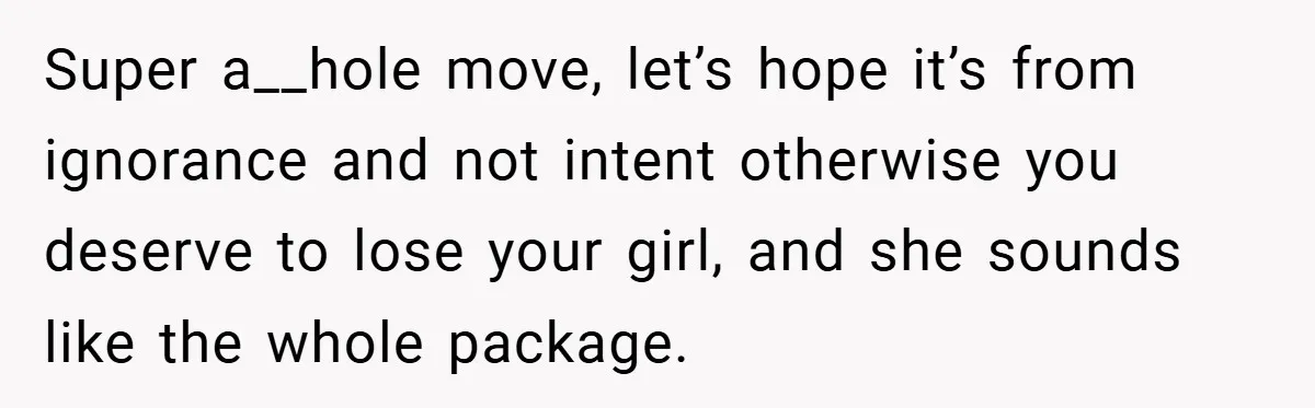 Super a__hole move, let’s hope it’s from ignorance and not intent otherwise you deserve to lose your girl, and she sounds like the whole package.