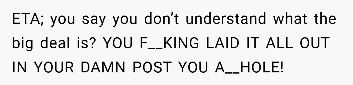 ETA; you say you don’t understand what the big deal is? YOU F__KING LAID IT ALL OUT IN YOUR DAMN POST YOU A__HOLE!