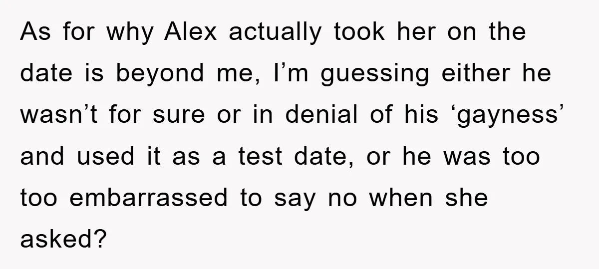 Woman Keeps Her Friend’s Secret That He’s Gay, But Her Best Friend Was The One He Dated As for why Alex actually took her on the date is beyond me, I’m guessing either he wasn’t for sure or in denial of his ‘gayness’ and used it as...