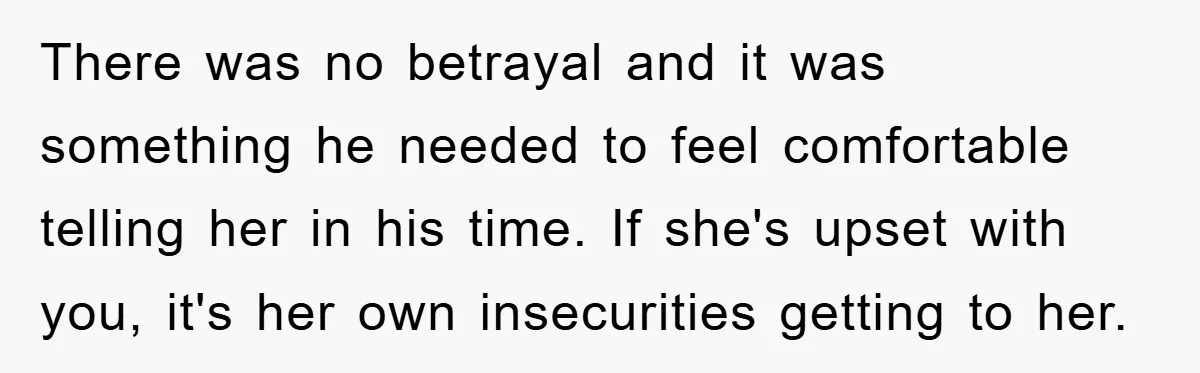 Woman Keeps Her Friend’s Secret That He’s Gay, But Her Best Friend Was The One He Dated There was no betrayal and it was something he needed to feel comfortable telling her in his time. If she's upset with you, it's her own insecurities getting to her.