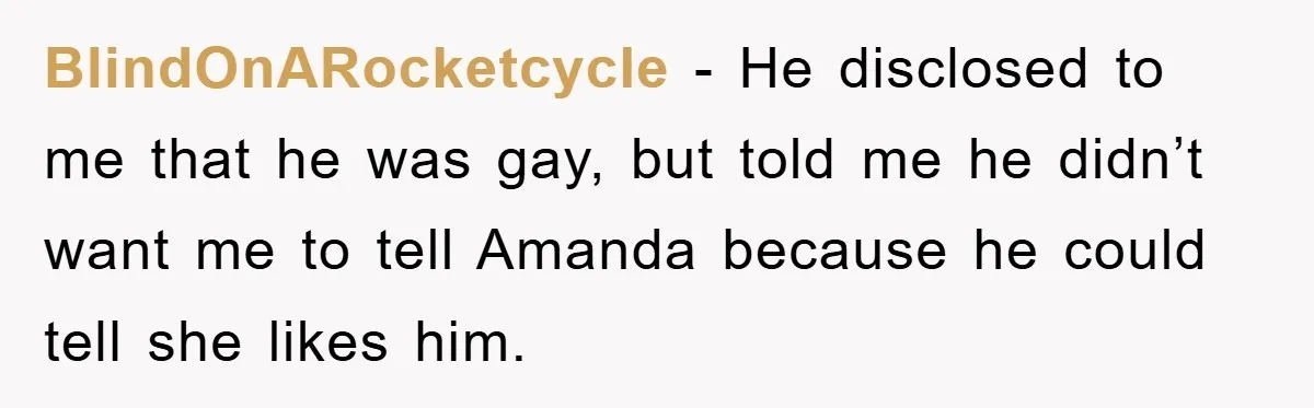Woman Keeps Her Friend’s Secret That He’s Gay, But Her Best Friend Was The One He Dated BlindOnARocketcycle − He disclosed to me that he was gay, but told me he didn’t want me to tell Amanda because he could tell she likes him.