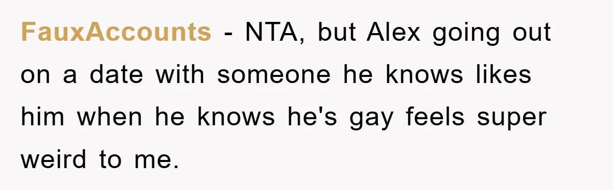 Woman Keeps Her Friend’s Secret That He’s Gay, But Her Best Friend Was The One He Dated FauxAccounts − NTA, but Alex going out on a date with someone he knows likes him when he knows he's gay feels super weird to me.