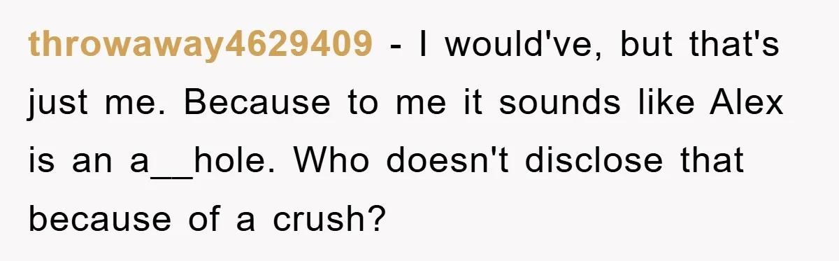 Woman Keeps Her Friend’s Secret That He’s Gay, But Her Best Friend Was The One He Dated throwaway4629409 − I would've, but that's just me. Because to me it sounds like Alex is an a__hole. Who doesn't disclose that because of a crush?