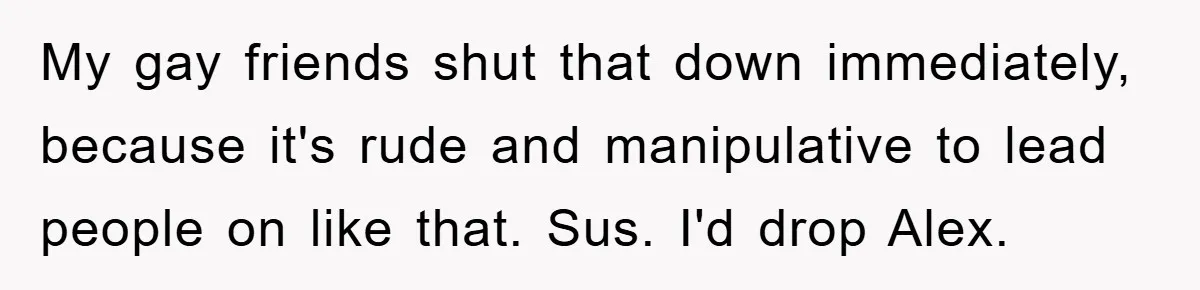 Woman Keeps Her Friend’s Secret That He’s Gay, But Her Best Friend Was The One He Dated My gay friends shut that down immediately, because it's rude and manipulative to lead people on like that. Sus. I'd drop Alex.