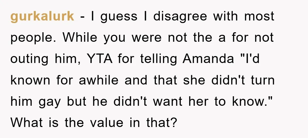 Woman Keeps Her Friend’s Secret That He’s Gay, But Her Best Friend Was The One He Dated gurkalurk − I guess I disagree with most people. While you were not the a for not outing him, YTA for telling Amanda "I'd known for awhile and that she...