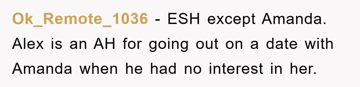 Woman Keeps Her Friend’s Secret That He’s Gay, But Her Best Friend Was The One He Dated Ok_Remote_1036 − ESH except Amanda. Alex is an AH for going out on a date with Amanda when he had no interest in her.