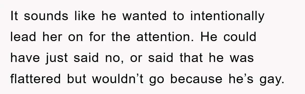Woman Keeps Her Friend’s Secret That He’s Gay, But Her Best Friend Was The One He Dated It sounds like he wanted to intentionally lead her on for the attention. He could have just said no, or said that he was flattered but wouldn’t go because he’s...