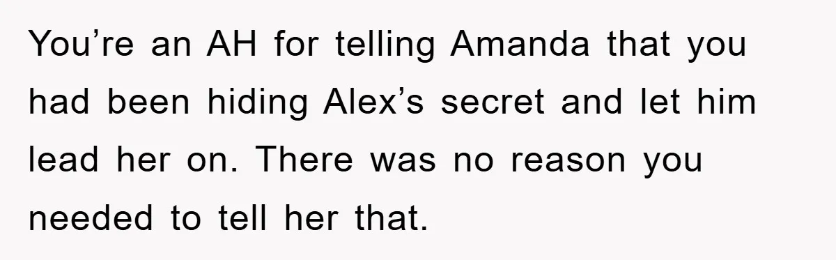 Woman Keeps Her Friend’s Secret That He’s Gay, But Her Best Friend Was The One He Dated You’re an AH for telling Amanda that you had been hiding Alex’s secret and let him lead her on. There was no reason you needed to tell her that.