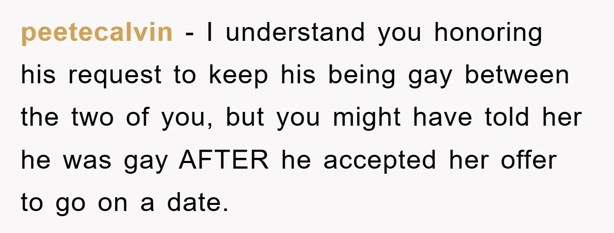 Woman Keeps Her Friend’s Secret That He’s Gay, But Her Best Friend Was The One He Dated peetecalvin − I understand you honoring his request to keep his being gay between the two of you, but you might have told her he was gay AFTER he accepted...
