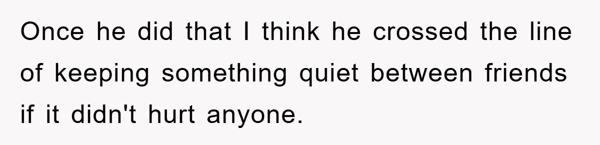 Woman Keeps Her Friend’s Secret That He’s Gay, But Her Best Friend Was The One He Dated Once he did that I think he crossed the line of keeping something quiet between friends if it didn't hurt anyone.