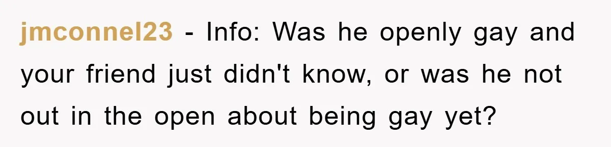 Woman Keeps Her Friend’s Secret That He’s Gay, But Her Best Friend Was The One He Dated jmconnel23 − Info: Was he openly gay and your friend just didn't know, or was he not out in the open about being gay yet?