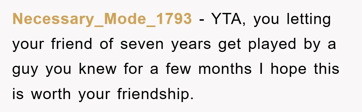 Woman Keeps Her Friend’s Secret That He’s Gay, But Her Best Friend Was The One He Dated Necessary_Mode_1793 − YTA, you letting your friend of seven years get played by a guy you knew for a few months I hope this is worth your friendship.