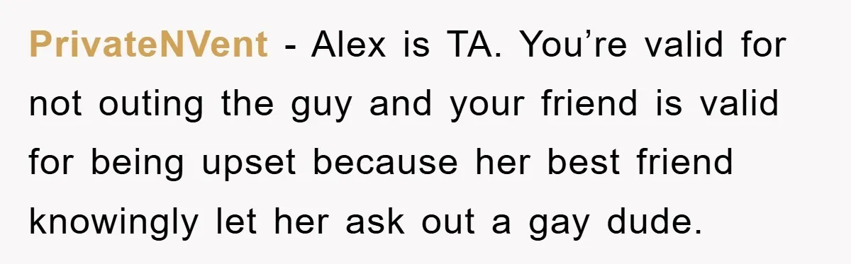 Woman Keeps Her Friend’s Secret That He’s Gay, But Her Best Friend Was The One He Dated PrivateNVent − Alex is TA. You’re valid for not outing the guy and your friend is valid for being upset because her best friend knowingly let her ask out a...