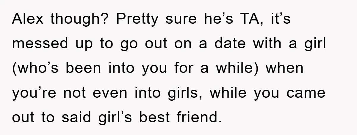 Woman Keeps Her Friend’s Secret That He’s Gay, But Her Best Friend Was The One He Dated Alex though? Pretty sure he’s TA, it’s messed up to go out on a date with a girl (who’s been into you for a while) when you’re not even into...