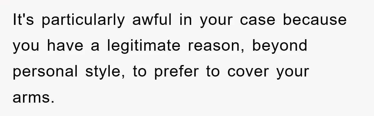 It's particularly awful in your case because you have a legitimate reason, beyond personal style, to prefer to cover your arms.