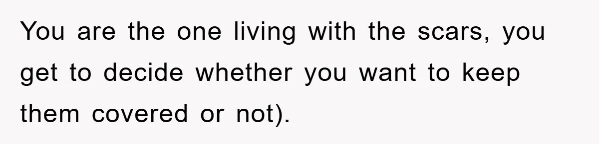You are the one living with the scars, you get to decide whether you want to keep them covered or not).