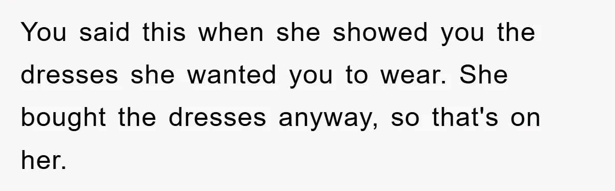 You said this when she showed you the dresses she wanted you to wear. She bought the dresses anyway, so that's on her.
