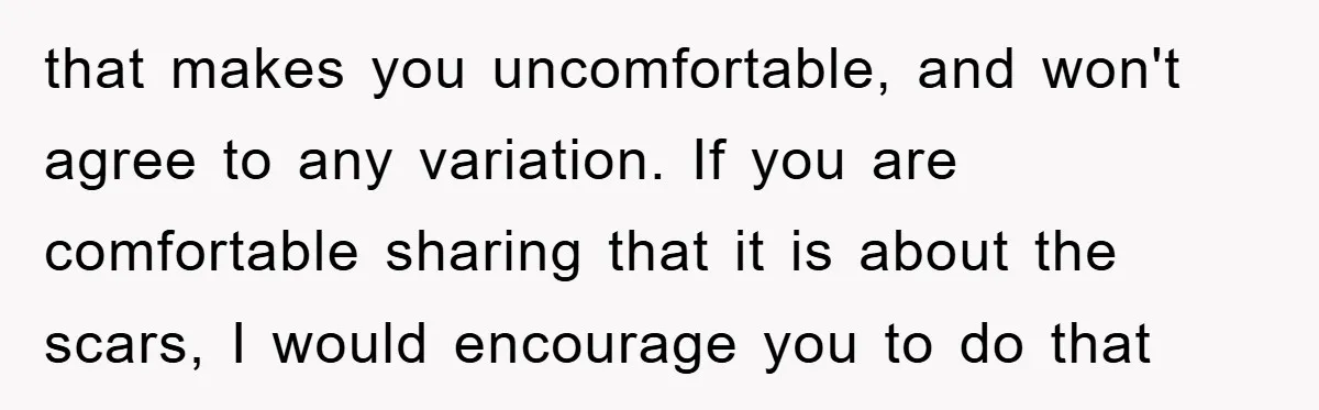 that makes you uncomfortable, and won't agree to any variation. If you are comfortable sharing that it is about the scars, I would encourage you to do that
