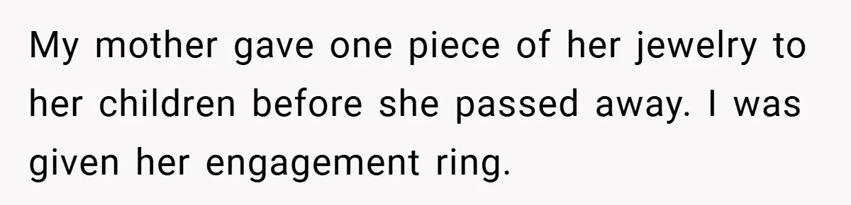 My mother gave one piece of her jewelry to her children before she passed away. I was given her engagement ring.