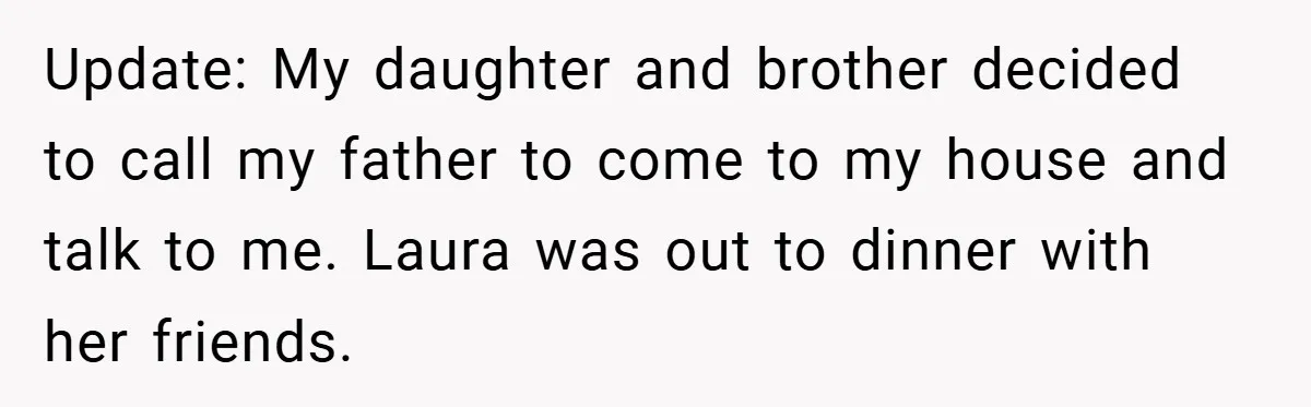 Update: My daughter and brother decided to call my father to come to my house and talk to me. Laura was out to dinner with her friends.