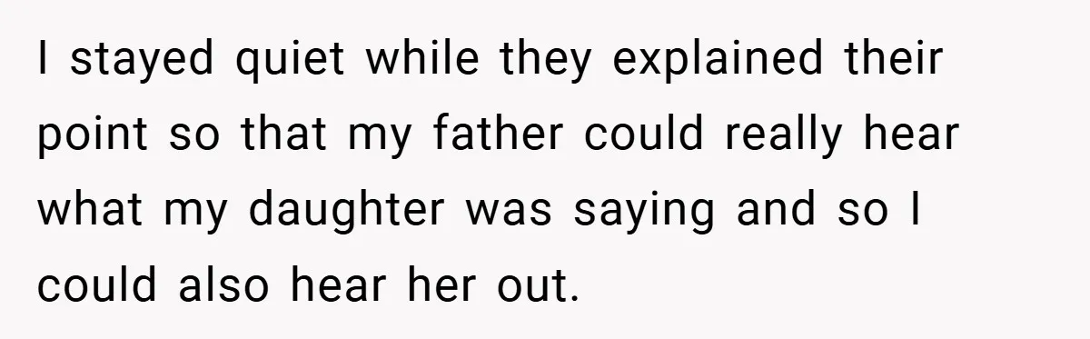 I stayed quiet while they explained their point so that my father could really hear what my daughter was saying and so I could also hear her out.