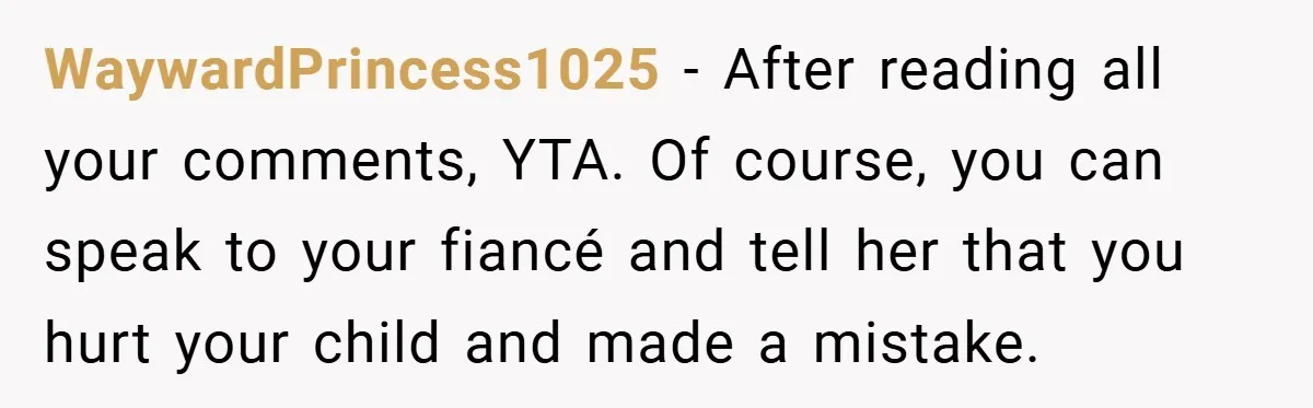 WaywardPrincess1025 − After reading all your comments, YTA. Of course, you can speak to your fiancé and tell her that you hurt your child and made a mistake.