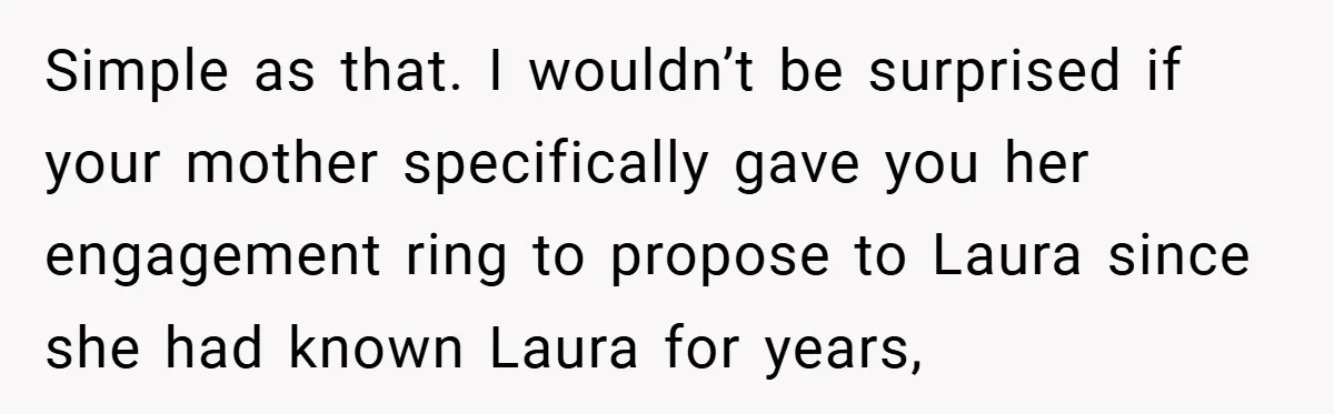 Simple as that. I wouldn’t be surprised if your mother specifically gave you her engagement ring to propose to Laura since she had known Laura for years,