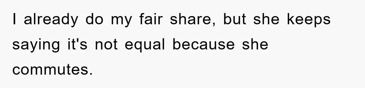 I already do my fair share, but she keeps saying it's not equal because she commutes.