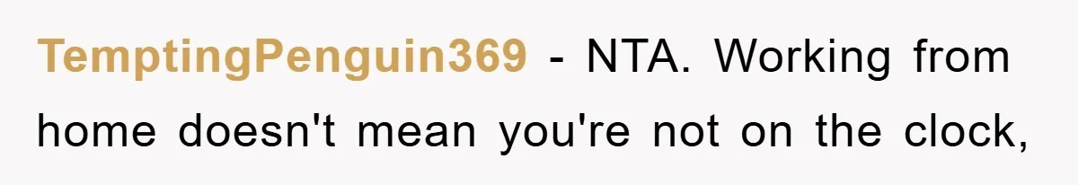 TemptingPenguin369 − NTA. Working from home doesn't mean you're not on the clock,