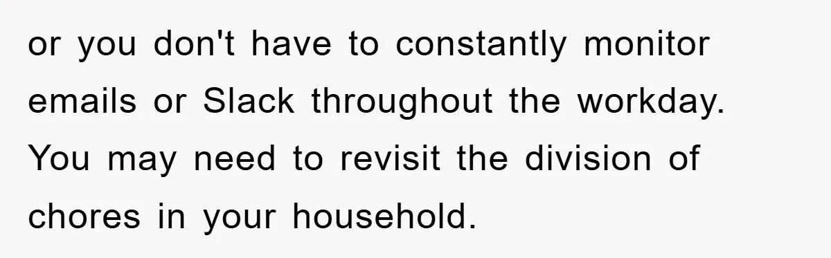 or you don't have to constantly monitor emails or Slack throughout the workday. You may need to revisit the division of chores in your household.