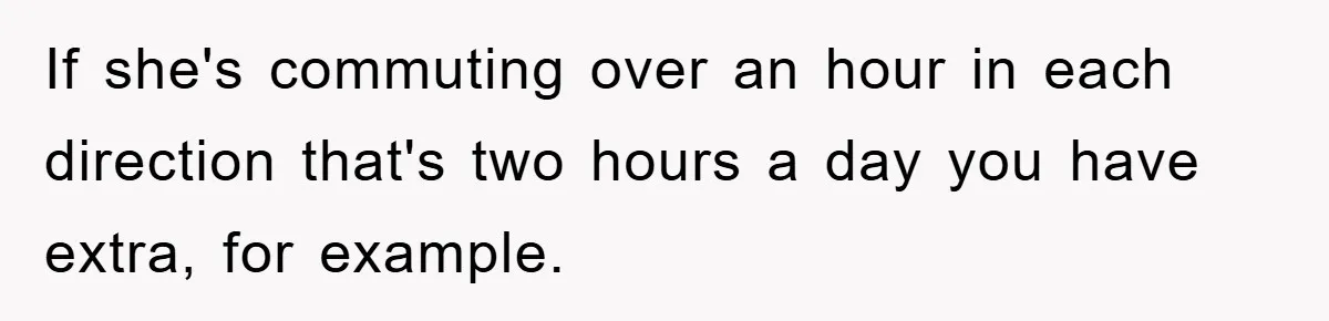 If she's commuting over an hour in each direction that's two hours a day you have extra, for example.