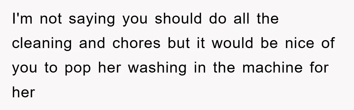 I'm not saying you should do all the cleaning and chores but it would be nice of you to pop her washing in the machine for her