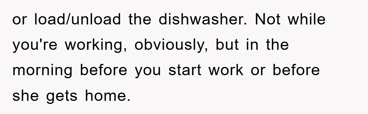 or load/unload the dishwasher. Not while you're working, obviously, but in the morning before you start work or before she gets home.