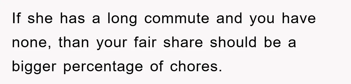 If she has a long commute and you have none, than your fair share should be a bigger percentage of chores.