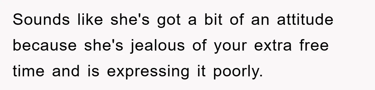Sounds like she's got a bit of an attitude because she's jealous of your extra free time and is expressing it poorly.