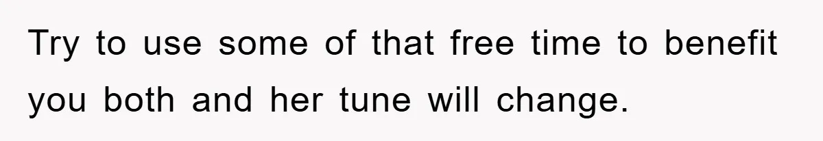 Try to use some of that free time to benefit you both and her tune will change.