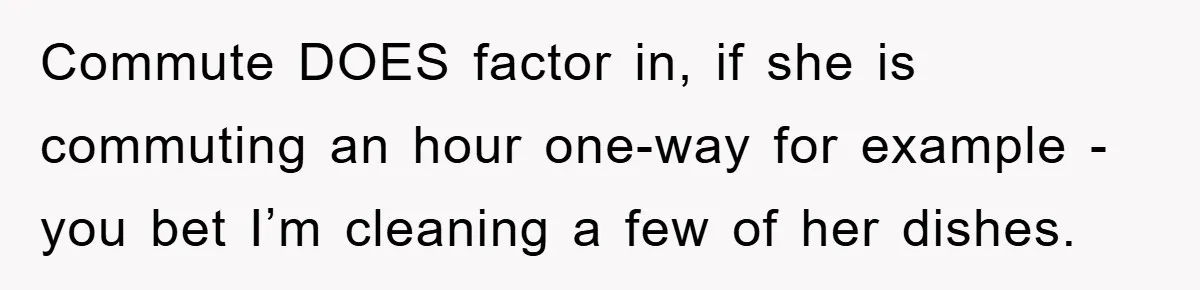 Commute DOES factor in, if she is commuting an hour one-way for example - you bet I’m cleaning a few of her dishes.