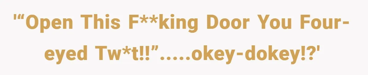 '“Open this f**king door you four-eyed tw*t!!”.....okey-dokey!?'