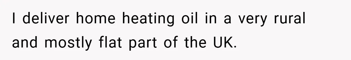 I deliver home heating oil in a very rural and mostly flat part of the UK.
