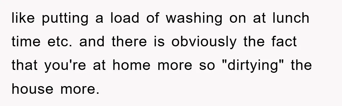 like putting a load of washing on at lunch time etc. and there is obviously the fact that you're at home more so "dirtying" the house more.