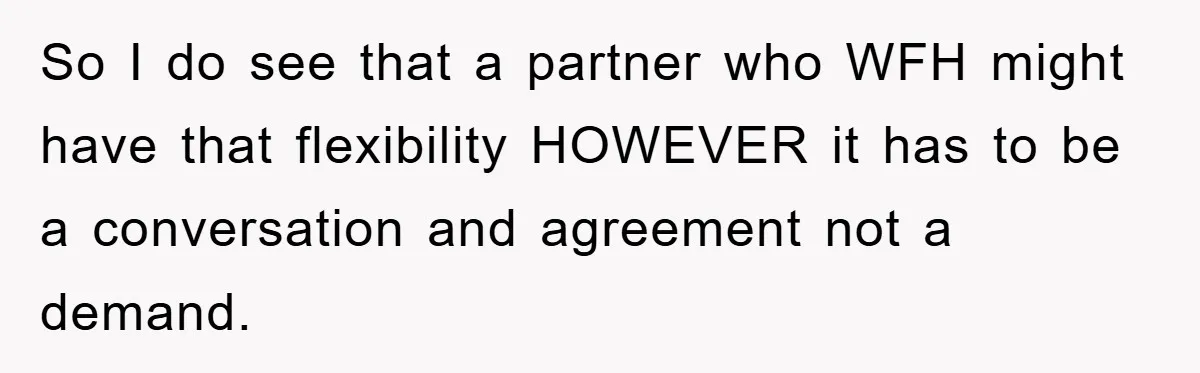 So I do see that a partner who WFH might have that flexibility HOWEVER it has to be a conversation and agreement not a demand.