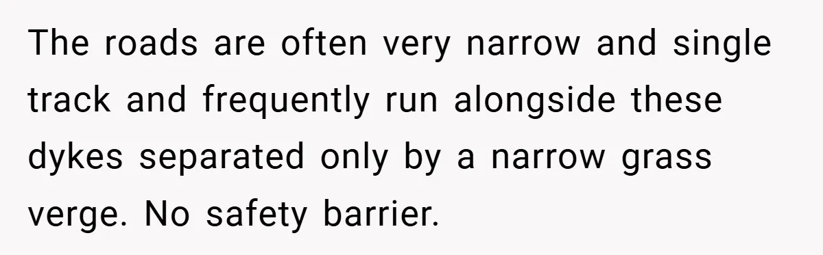 The roads are often very narrow and single track and frequently run alongside these dykes separated only by a narrow grass verge. No safety barrier.