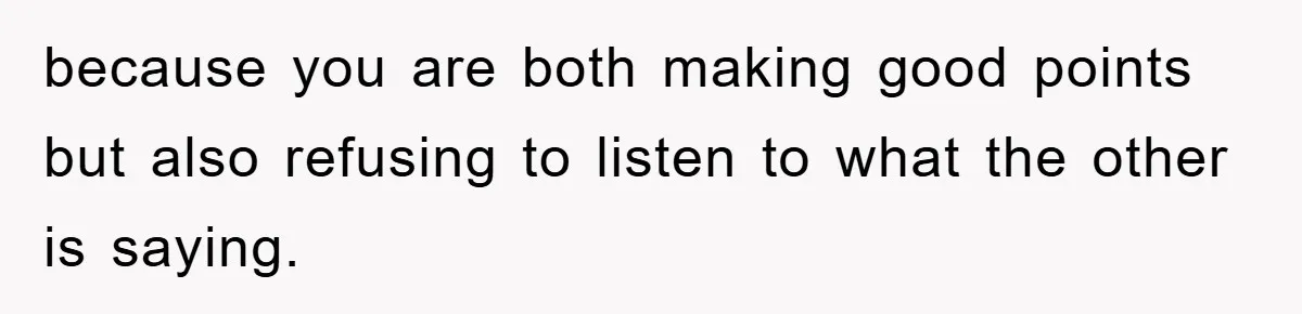 because you are both making good points but also refusing to listen to what the other is saying.