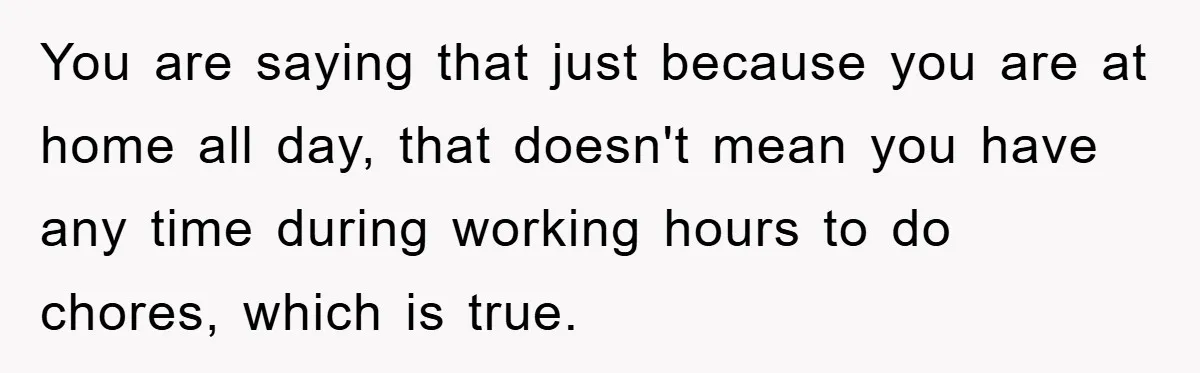 You are saying that just because you are at home all day, that doesn't mean you have any time during working hours to do chores, which is true.