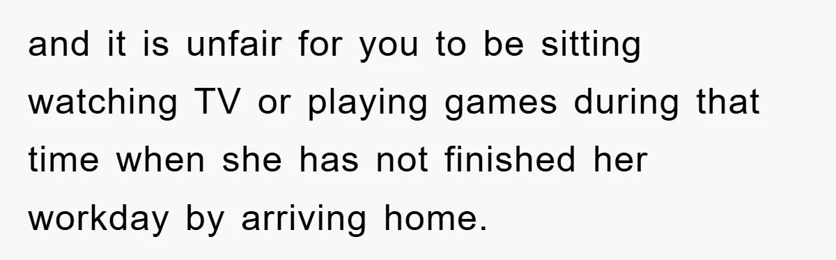 and it is unfair for you to be sitting watching TV or playing games during that time when she has not finished her workday by arriving home.