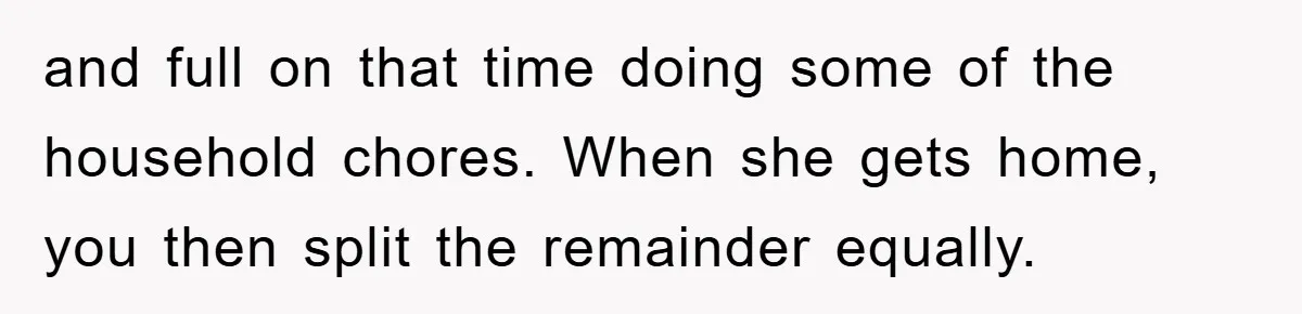 and full on that time doing some of the household chores. When she gets home, you then split the remainder equally.