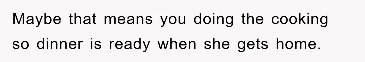 Maybe that means you doing the cooking so dinner is ready when she gets home.