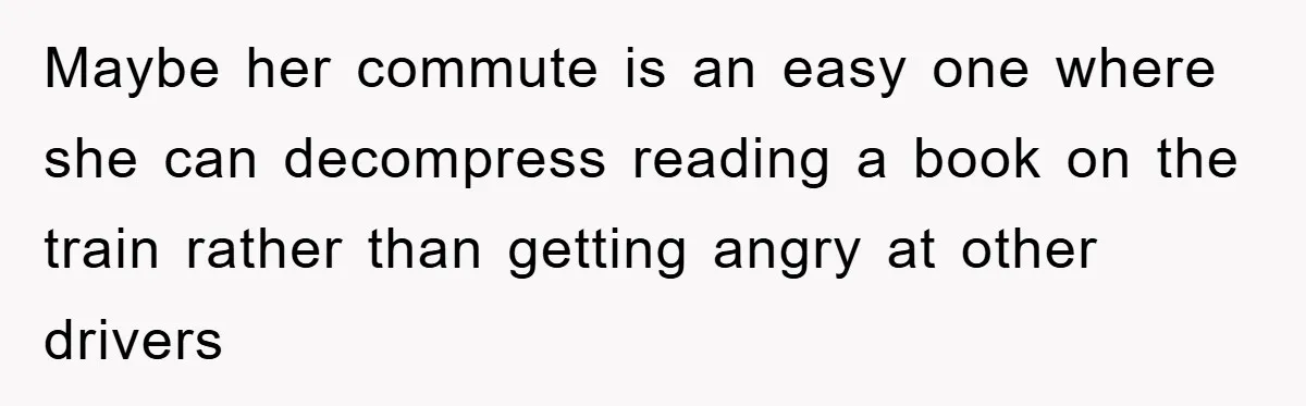 Maybe her commute is an easy one where she can decompress reading a book on the train rather than getting angry at other drivers