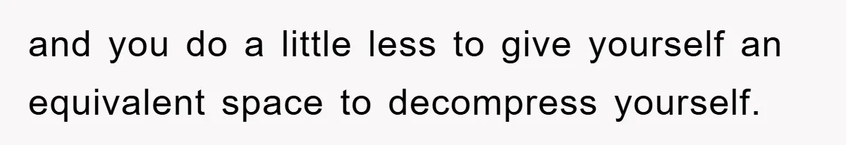 and you do a little less to give yourself an equivalent space to decompress yourself.