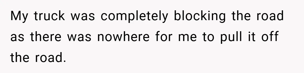 My truck was completely blocking the road as there was nowhere for me to pull it off the road.